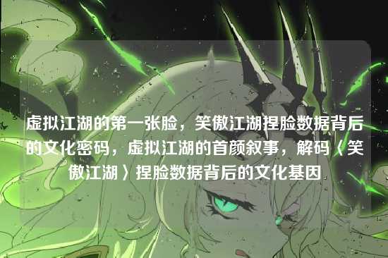 虚拟江湖的第一张脸,笑傲江湖捏脸数据背后的文化密码,虚拟江湖的首颜叙事,解码〈笑傲江湖〉捏脸数据背后的文化基因