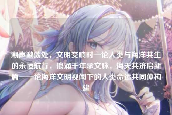 潮声激荡处,文明交响时—论人类与海洋共生的永恒航行,浪涌千年承文脉,海天共济启新篇——论海洋文明视阈下的人类命运共同体构建