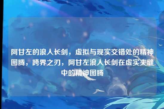 阿甘左的浪人长剑,虚拟与现实交错处的精神图腾,跨界之刃,阿甘左浪人长剑在虚实夹缝中的精神图腾