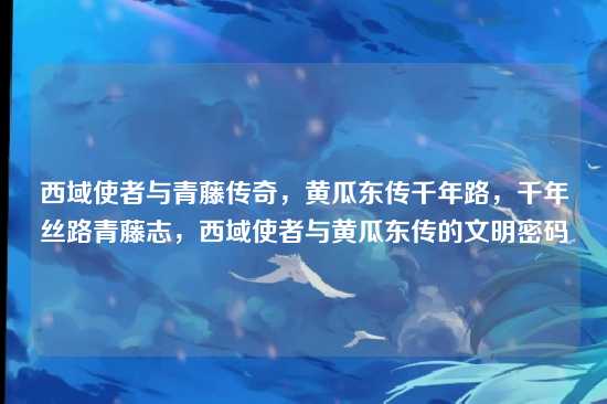 西域使者与青藤传奇,黄瓜东传千年路,千年丝路青藤志,西域使者与黄瓜东传的文明密码
