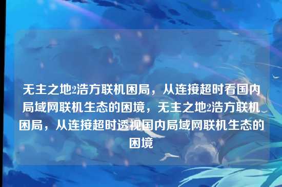 无主之地2浩方联机困局,从连接超时看国内局域网联机生态的困境,无主之地2浩方联机困局,从连接超时透视国内局域网联机生态的困境