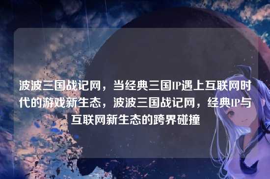 波波三国战记网,当经典三国IP遇上互联网时代的游戏新生态,波波三国战记网,经典IP与互联网新生态的跨界碰撞