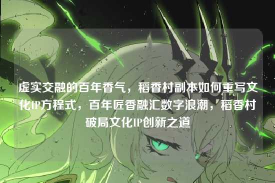 虚实交融的百年香气,稻香村副本如何重写文化IP方程式,百年匠香融汇数字浪潮,稻香村破局文化IP创新之道