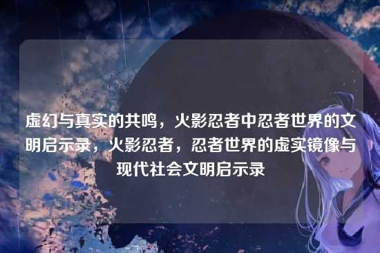 虚幻与真实的共鸣,火影忍者中忍者世界的文明启示录,火影忍者,忍者世界的虚实镜像与现代社会文明启示录