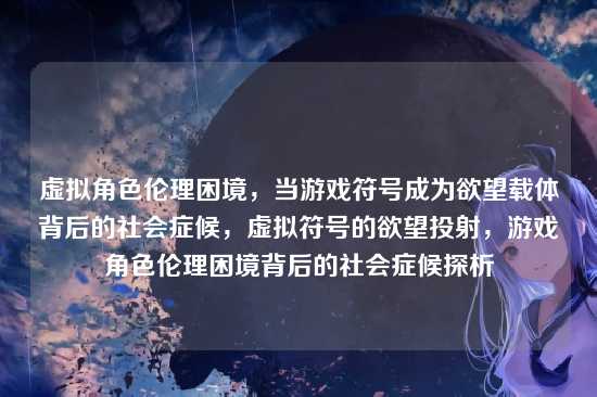 虚拟角色伦理困境,当游戏符号成为欲望载体背后的社会症候,虚拟符号的欲望投射,游戏角色伦理困境背后的社会症候探析