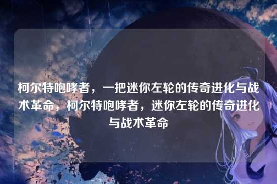 柯尔特咆哮者,一把迷你左轮的传奇进化与战术革命,柯尔特咆哮者,迷你左轮的传奇进化与战术革命
