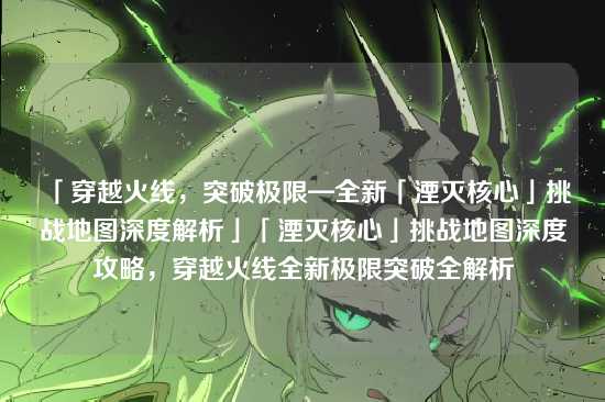「穿越火线,突破极限—全新「湮灭核心」挑战地图深度解析」「湮灭核心」挑战地图深度攻略,穿越火线全新极限突破全解析
