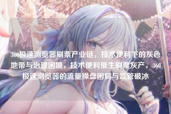 360极速浏览器刷票产业链,技术便利下的灰色地带与治理困境,技术便利催生刷票灰产,360极速浏览器的流量操盘困局与监管破冰