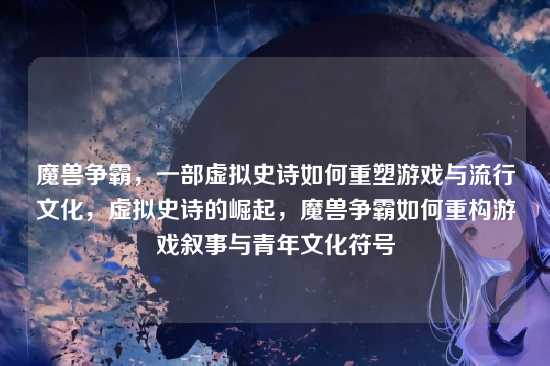 魔兽争霸,一部虚拟史诗如何重塑游戏与流行文化,虚拟史诗的崛起,魔兽争霸如何重构游戏叙事与青年文化符号
