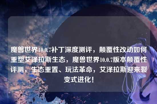 魔兽世界10.0.7补丁深度测评,颠覆性改动如何重塑艾泽拉斯生态,魔兽世界10.0.7版本颠覆性评测,生态重置、玩法革命,艾泽拉斯迎来裂变式进化!
