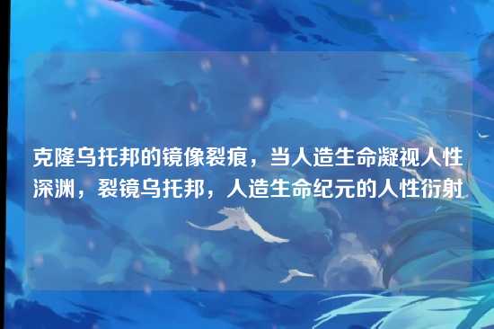 克隆乌托邦的镜像裂痕,当人造生命凝视人性深渊,裂镜乌托邦,人造生命纪元的人性衍射