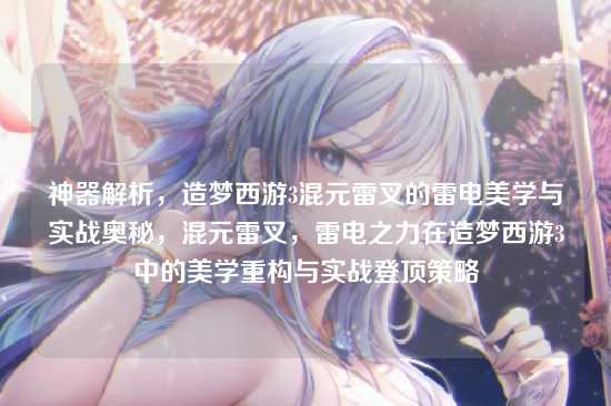 神器解析,造梦西游3混元雷叉的雷电美学与实战奥秘,混元雷叉,雷电之力在造梦西游3中的美学重构与实战登顶策略