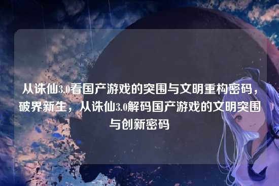 从诛仙3.0看国产游戏的突围与文明重构密码,破界新生,从诛仙3.0解码国产游戏的文明突围与创新密码