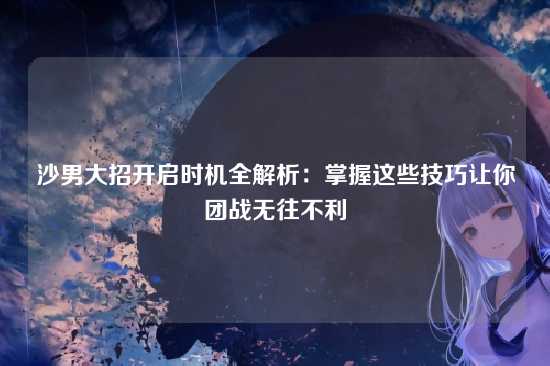沙男大招开启时机全解析:掌握这些技巧让你团战无往不利