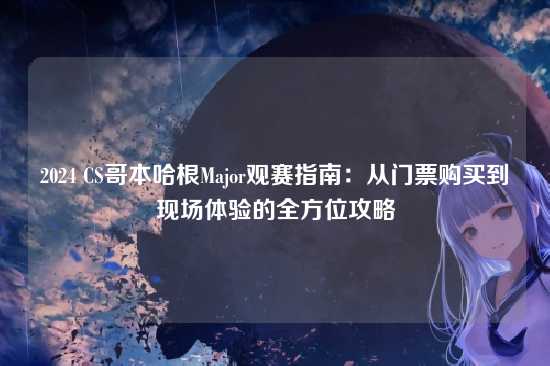 2024 CS哥本哈根Major观赛指南:从门票购买到现场体验的全方位攻略