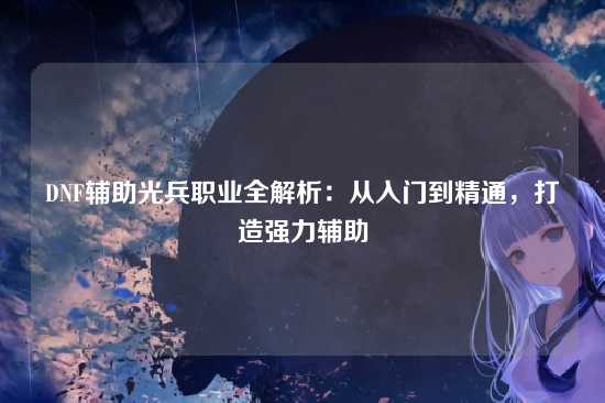 DNF辅助光兵职业全解析:从入门到精通,打造强力辅助