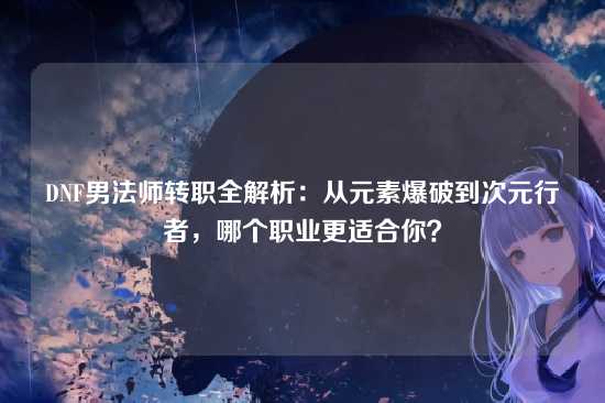 DNF男法师转职全解析:从元素爆破到次元行者,哪个职业更适合你?