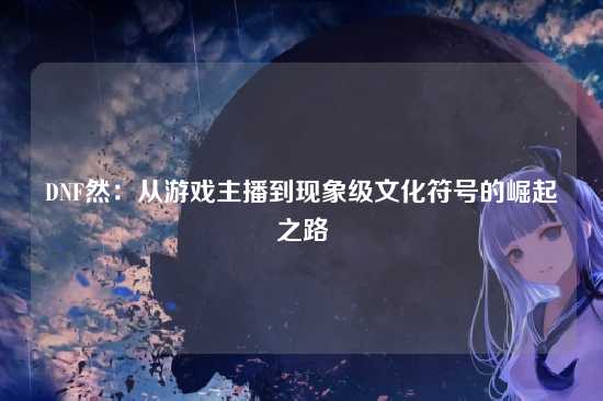 DNF然:从游戏主播到现象级文化符号的崛起之路