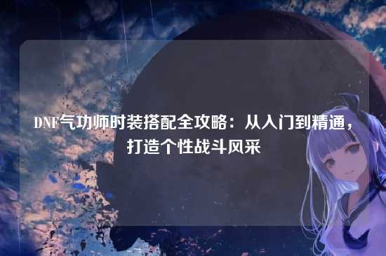 DNF气功师时装搭配全攻略:从入门到精通,打造个性战斗风采