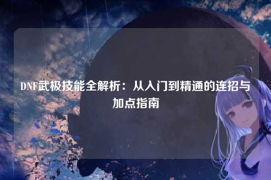 DNF武极技能全解析:从入门到精通的连招与加点指南