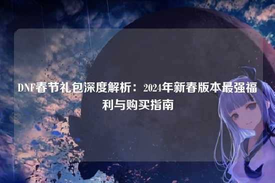 DNF春节礼包深度解析:2024年新春版本最强福利与购买指南