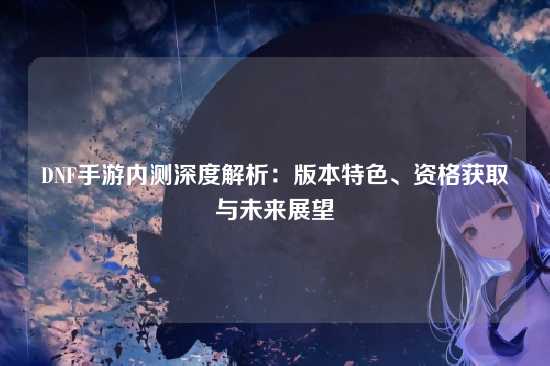 DNF手游内测深度解析:版本特色、资格获取与未来展望