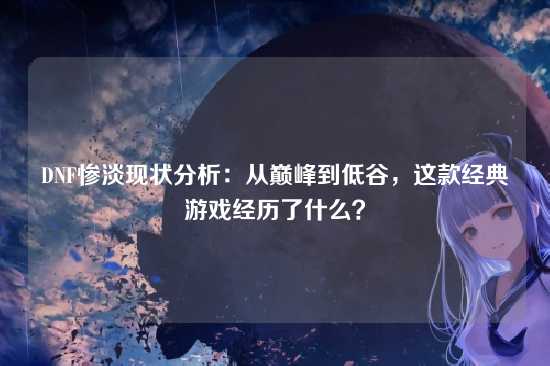 DNF惨淡现状分析:从巅峰到低谷,这款经典游戏经历了什么?