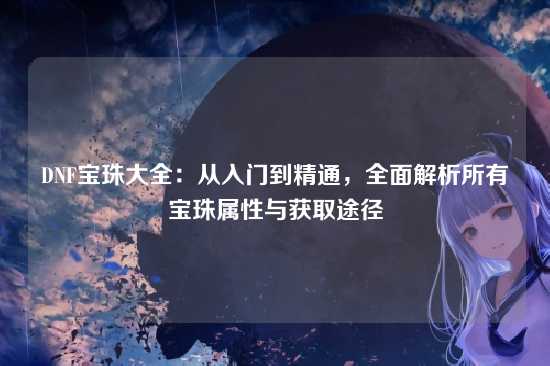 DNF宝珠大全:从入门到精通,全面解析所有宝珠属性与获取途径