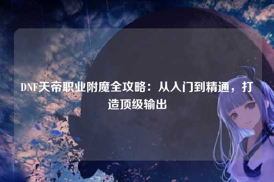DNF天帝职业附魔全攻略:从入门到精通,打造顶级输出