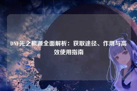 DNF光之根源全面解析:获取途径、作用与高效使用指南