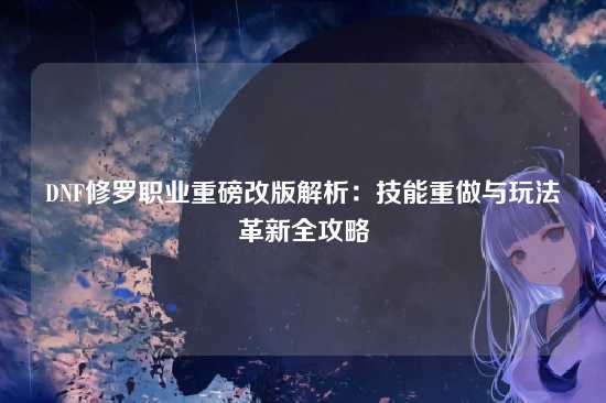 DNF修罗职业重磅改版解析:技能重做与玩法革新全攻略