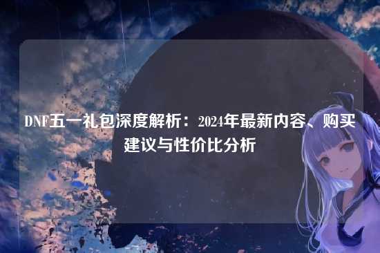 DNF五一礼包深度解析:2024年最新内容、购买建议与性价比分析