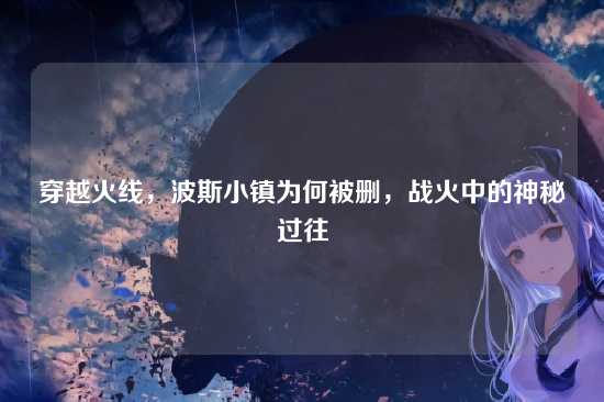 穿越火线,波斯小镇为何被删,战火中的神秘过往