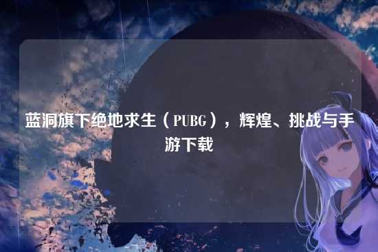 蓝洞旗下绝地求生（PUBG），辉煌、挑战与手游下载