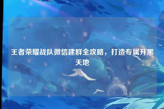 王者荣耀战队微信建群全攻略，打造专属开黑天地