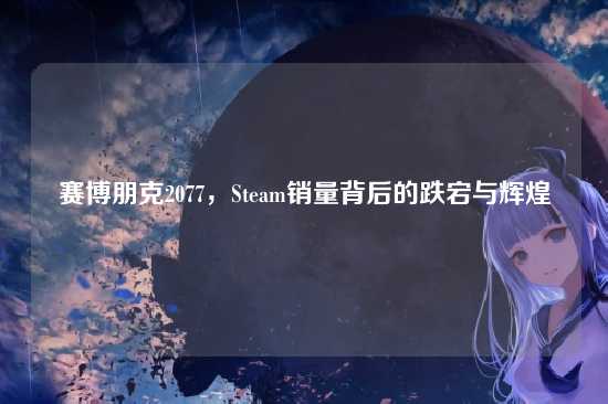 赛博朋克2077,Steam销量背后的跌宕与辉煌