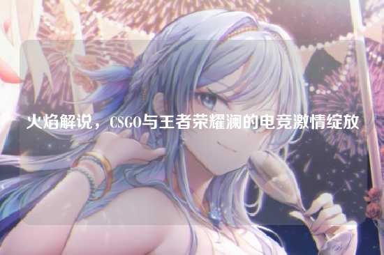 火焰解说,CSGO与王者荣耀澜的电竞激情绽放