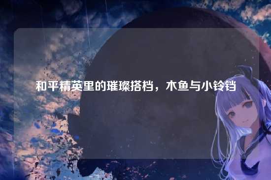 和平精英里的璀璨搭档,木鱼与小铃铛