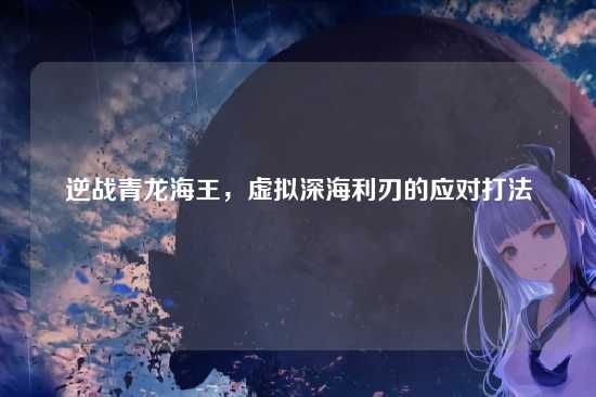 逆战青龙海王,虚拟深海利刃的应对打法