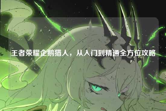 王者荣耀企鹅猎人,从入门到精通全方位攻略