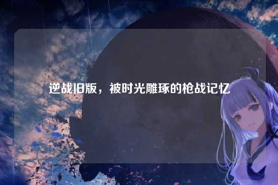 逆战旧版,被时光雕琢的枪战记忆