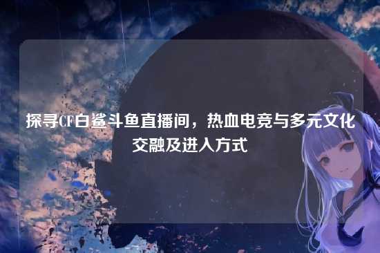 探寻CF白鲨斗鱼直播间,热血电竞与多元文化交融及进入方式