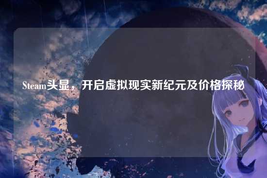 Steam头显,开启虚拟现实新纪元及价格探秘