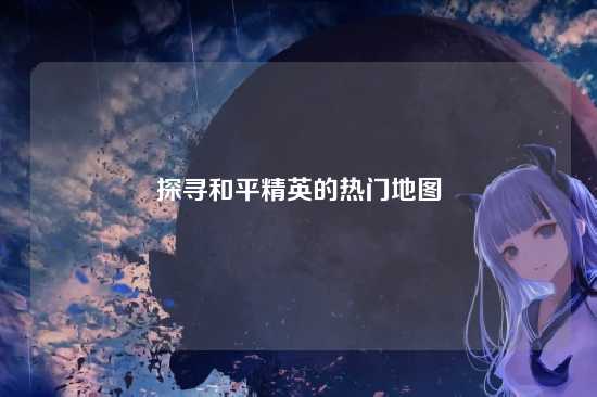 探寻和平精英的热门地图