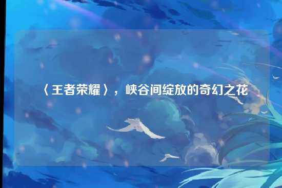 〈王者荣耀〉,峡谷间绽放的奇幻之花