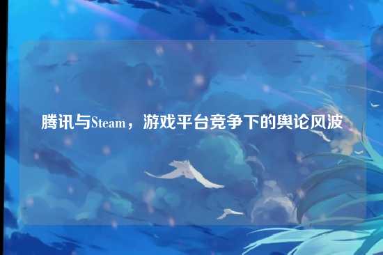 腾讯与Steam,游戏平台竞争下的舆论风波
