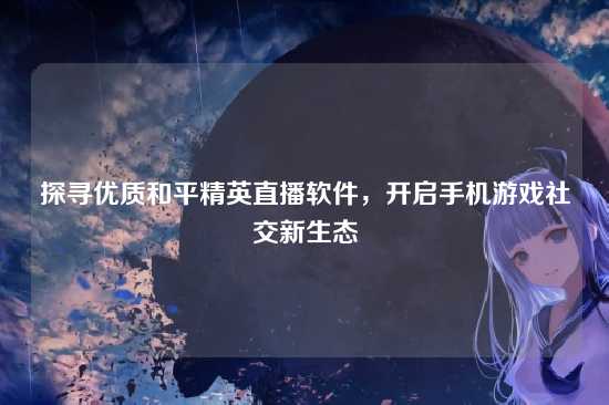 探寻优质和平精英直播软件,开启手机游戏社交新生态