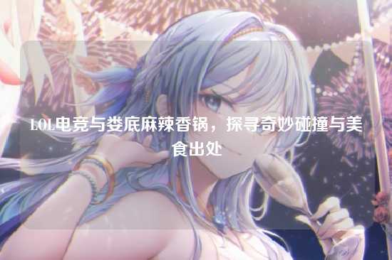 LOL电竞与娄底麻辣香锅,探寻奇妙碰撞与美食出处