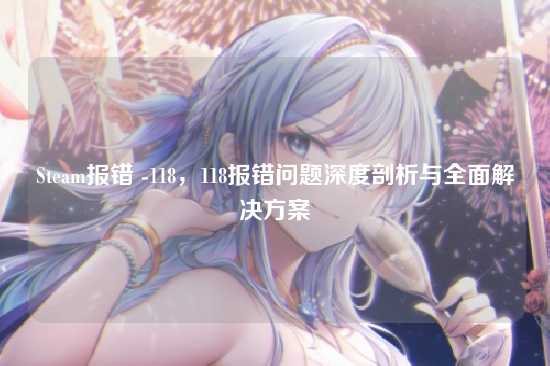 Steam报错 -118,118报错问题深度剖析与全面解决方案