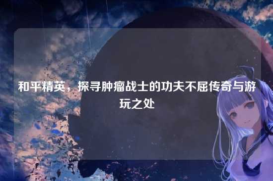和平精英，探寻肿瘤战士的功夫不屈传奇与游玩之处